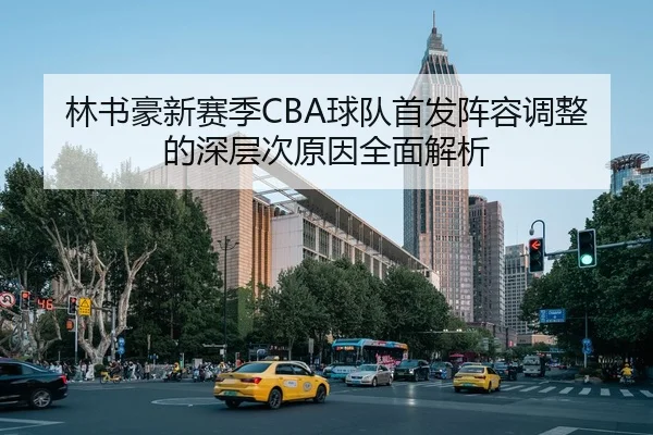 林书豪新赛季CBA球队首发阵容调整的深层次原因全面解析（JIUZHOU SPORTS）